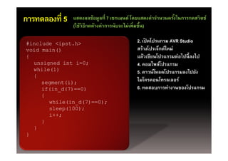 การทดลองที่ 5   แสดงผลข้อมูลที่ 7 เซกเมนต์ โดยแสดงค่าจํานวนครังในการกดสวิตช์
                                                              ้
                (ใช้วิธีกดค้างค่าการนับจะไม่เพิ่มขึน)
                (ใชวธกดคางคาการนบจะไมเพมขน)        ้

#include <ipst h>
          <ipst.h>                          2. เปิดโปรแกรม AVR Studio
void main()                                 สร้างโปรเจ็กต์ใหม่
{                                           แล้วเขียนโปรแกรมต่อไปนี้ ลงไป
  unsigned i t i 0
      i   d int i=0;                                ไ ์ป
                                            4. คอมไพล์โปรแกรม
  while(1)                                  5. ดาวน์ โหลดโปรแกรมลงไปยัง
  {
     segment(i);                            ไมโครคอนโทรลเลอร
                                            ไมโครคอนโทรลเลอร์
     if(in_d(7)==0)                         6. ทดสอบการทํางานของโปรแกรม
     {
        while(in_d(7)==0);
        sleep(100);
           ;
        i++;
     }
  }
}
 