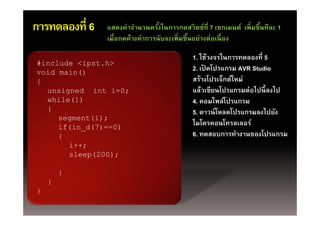 การทดลองที่ 6   แสดงค่าจํานวนครังในการกดสวิตช์ที่ 7 เซกเมนต์ เพ่ิ มขึนทีละ 1
                                     ้                                 ้
                เมืื่อกดค้้างค่่าการนัับจะเพิ่ มขึึนอย่่างต่่อเนืื่ อง
                                                   ้

                                             1. ใช้วงจรในการทดลองที่ 5
#i l d <i t h>
#include <ipst.h>
void main()
                                             2. เปิดโปรแกรม AVR Studio
{                                            สร้างโปรเจ็กต์ใหม่
  unsigned int i=0;                          แล้้วเขีียนโปรแกรมต่่อไป ี้ ลงไป
                                                        โป         ไปนี ไป
  while(1)                                   4. คอมไพล์โปรแกรม
  {                                          5. ดาวนโหลดโปรแกรมลงไปยง
                                             5 ดาวน์ โหลดโปรแกรมลงไปยัง
     segment(i);
     if(in_d(7)==0)
                                             ไมโครคอนโทรลเลอร์
     {                                       6. ทดสอบการทํางานของโปรแกรม
       i++;
       sleep(200);

        }
    }
}
 