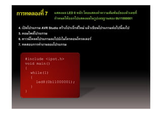 การทดลองที่ 7          แสดงผล LED 8 หลัก โดยแสดงค่าความสัมพันธ์ของตัวเลขที่
                       กาหนดใหออกไปแสดงผลในรูปเลขฐานสอง
                       กําหนดให้ออกไปแสดงผลในรปเลขฐานสอง 0b11000001

4. เปิดโปรแกรม AVR Studio สร้างโปรเจ็กต์ใหม่ แล้วเขียนโปรแกรมต่อไปนี้ ลงไป
5. คอมไพล์โปรแกรม
6. ดาวน์ โหลดโปรแกรมลงไปยังไมโครคอนโทรลเลอร์
7. ทดสอบการทางานของโปรแกรม
7 ทดสอบการทํางานของโปรแกรม


    #include <ipst.h>
    void main()
    {
      while(1)
      {
         led8(0b11000001);
      }
    }
 