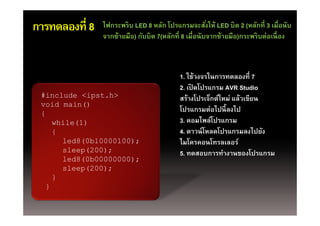 การทดลองที่ 8   ไฟกระพริบ LED 8 หลัก โปรแกรมจะสังให้ LED บิต 2 (หลักที่ 3 เมื่อนับ
                                                       ่
                จากซ้ายมือ) กับบิต 7(หลักที่ 8 เมื่อนับจากซ้ายมือ)กระพริ บต่อเนื่ อง
                จากซายมอ) กบบต 7(หลกท เมอนบจากซายมอ)กระพรบตอเนอง



                                           1. ใช้วงจรในการทดลองที่ 7
                                           2 เปิดโปรแกรม AVR Studio
                                           2. เปดโปรแกรม
 #include <ipst.h>                         สร้างโปรเจ็กต์ใหม่ แล้วเขียน
 void main()
 {
                                           โปรแกรมต่อไปนี้ ลงไป
    while(1)                               3. คอมไพล์โปรแกรม
    {                                      4. ดาวน์ โหลดโปรแกรมลงไปยัง
      l d8(0b10000100)
      led8(0b10000100);                    ไมโครคอนโทรลเลอร์์
                                           ไ โ        โ
      sleep(200);                          5. ทดสอบการทํางานของโปรแกรม
      led8(0b00000000);
      sleep(200);
    }
  }
 