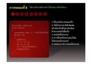การทดลองที่ 9   ไฟกระพริบ LED 8 หลัก ไล่ลาดับจากซ้ายไปขวา
                                         ํ




                                        1. ใช้วงจรในการทดลองที่ 7
 #include <ipst.h>
 #i l d <i t h>                         2 เปิดโปรแกรม AVR Studio
                                        2. เปดโปรแกรม
 void main()                            สร้างโปรเจ็กต์ใหม่ แล้วเขียน
 {
   unsigned char i = 0b10000000;        โปรแกรมต่อไปนี้ ลงไป
   while (1)                            3. คอมไพล์โปรแกรม
   {                                    4. ดาวน์ โหลดโปรแกรมลงไปยัง
     led8(i);
     i = i >> 1;                        ไมโครคอนโทรลเลอร์์
                                        ไ โ        โ
     if (i == 0)                        5. ทดสอบการทํางานของโปรแกรม
     {i = 0b10000000;}
     sleep(100);
   }
 }
 