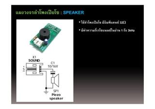 แผงวงจรลําโพงเปี ยโซ : SPEAKER
                           • ใช้ลาโพงเปี ยโซ มีอิมพีแดนซ์ 32
                                 ํ
                           • มีค่าความถี่เรโซแนนซ์ในย่าน 1 ถึง 3kH
                             มคาความถเรโซแนนซในยาน ถง 3kHz




         K1
       SOUND
                 C1
   +           10/16V
   S




                  SP1
                 Piezo
                speaker
 