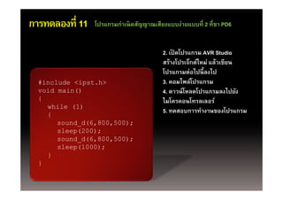 การทดลองที่ 11   โปรแกรมกําเนิดสัญญาณเสียงแบบง่ายแบบที่ 2 ที่ขา PD6


                                         2. เปิดโปรแกรม AVR Studio
                                            เปดโปรแกรม
                                         สร้างโปรเจ็กต์ใหม่ แล้วเขียน
                                         โปรแกรมต่อไปนี้ ลงไป
  #include <ipst.h>                      3. คอมไพล์โปรแกรม
  void main()                            4. ดาวน์ โหลดโปรแกรมลงไปยัง
  {                                      ไมโครคอนโทรลเลอร
                                         ไมโครคอนโทรลเลอร์
    while (1)
    {
                                         5. ทดสอบการทํางานของโปรแกรม
       sound_d(6,800,500);
       sound d(6 800 500);
       sleep(200);
       sound_d(6,800,500);
       sleep(1000);
        l   (1000)
    }
  }
 