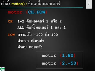 2คาสั่ง motor() : ขับเคลื่อนมอเตอร์
motor (CH,POW)
CH 1-2 คือมอเตอร์ 1 หรือ 2
ALL คือทั้งมอเตอร์ 1 และ 2
POW ความเร็ว -100 ถึง 100
ค่าบวก เดินหน้า
ค่าลบ ถอยหลัง
motor (1,80)
motor (2,-50)
 