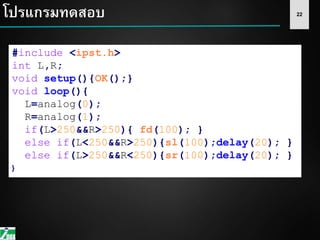 22
#include <ipst.h>
int L,R;
void setup(){OK();}
void loop(){
L=analog(0);
R=analog(1);
if(L>250&&R>250){ fd(100); }
else if(L<250&&R>250){sl(100);delay(20); }
else if(L>250&&R<250){sr(100);delay(20); }
}
โปรแกรมทดสอบ
 