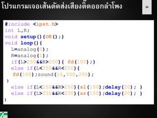 24
#include <ipst.h>
int L,R;
void setup(){OK();}
void loop(){
L=analog(0);
R=analog(1);
if(L>250&&R>250){ fd(100);}
else if(L<250&&R<250){
fd(100);sound(16,500,200);
}
else if(L<250&&R>250){sl(100);delay(20); }
else if(L>250&&R<250){sr(100);delay(20); }
}
โปรแกรมเจอเส้นตัดส่งเสียงติ๊ดออกลาโพง
 