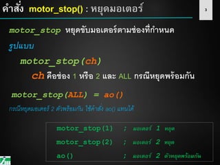 3คาสั่ง motor_stop() : หยุดมอเตอร์
motor_stop หยุดขับมอเตอร์ตามช่องที่กาหนด
รูปแบบ
motor_stop(ch)
ch คือช่อง 1 หรือ 2 และ ALL กรณีหยุดพร้อมกัน
กรณีหยุดมอเตอร์ 2 ตัวพร้อมกัน ใช้คำสั่ง ao() แทนได้
motor_stop(1) ; มอเตอร์ 1 หยุด
motor_stop(2) ; มอเตอร์ 2 หยุด
ao() ; มอเตอร์ 2 ตัวหยุดพร้อมกัน
motor_stop(ALL) = ao()
 