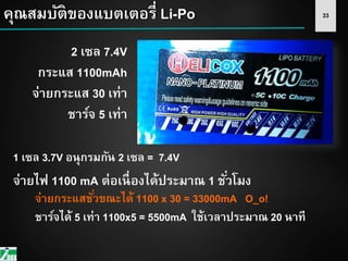 33
2 เซล 7.4V
กระแส 1100mAh
จ่ายกระแส 30 เท่า
ชาร์จ 5 เท่า
1 เซล 3.7V อนุกรมกัน 2 เซล = 7.4V
จ่ายกระแสชั่วขณะได้ 1100 x 30 = 33000mA O_o!
ชาร์จได้ 5 เท่า 1100x5 = 5500mA ใช้เวลาประมาณ 20 นาที
คุณสมบัติของแบตเตอรี่ Li-Po
จ่ายไฟ 1100 mA ต่อเนื่องได้ประมาณ 1 ชั่วโมง
 