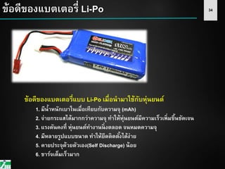 34ข้อดีของแบตเตอรี่ Li-Po
ข้อดีของแบตเตอรี่แบบ Li-Po เมื่อนามาใช้กับหุ่นยนต์
1. มีน้าหนักเบาในเมื่อเทียบกับความจุ (mAh)
2. จ่ายกระแสได้มากกว่าความจุ ทาให้หุ่นยนต์มีความเร็วเพิ่มขึ้นชัดเจน
3. แรงดันคงที่ หุ่นยนต์ทางานนิ่งตลอด จนหมดความจุ
4. มีหลายรูปแบบขนาด ทาให้ยึดติดตั้งได้ง่าย
5. คายประจุด้วยตัวเอง(Self Discharge) น้อย
6. ชาร์จเต็มเร็วมาก
 