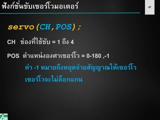 47ฟังก์ชั่นขับเซอร์โวมอเตอร์
servo(CH,POS);
CH ช่องที่ใช้ขับ = 1 ถึง 4
POS ตาแหน่งองศาเซอร์โว = 0-180 ,-1
ค่า -1 หมายถึงหยุดจ่ายสัญญาณให้เซอร์โว
เซอร์โวจะไม่ล็อกแกน
 