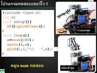 48โปรแกรมทดสอบเซอร์โว 1
48
#include <ipst.h>
int x;
void setup(){
OK();glcdClear();
}
void loop(){
x=knob(180);
servo(1,x);
glcd(1,1,"%d ",x);
}
กางออกสุด
48
หนีบเข้าสุดหมุน knob ทดสอบ
 