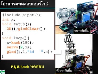 49โปรแกรมทดสอบเซอร์โว 2
49
#include <ipst.h>
int x;
void setup(){
OK();glcdClear();
}
void loop(){
x=knob(180);
servo(2,x);
glcd(1,1,"%d ",x);
}
ขนานกับพื้น
ตั้งฉากกับพื้น
หมุน knob ทดสอบ
 