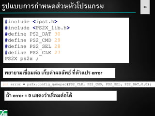 54รูปแบบการกาหนดส่วนหัวโปรแกรม
#include <ipst.h>
#include <PS2X_lib.h>
#define PS2_DAT 30
#define PS2_CMD 29
#define PS2_SEL 28
#define PS2_CLK 27
PS2X ps2x ;
int error = ps2x.config_gamepad(PS2_CLK, PS2_CMD, PS2_SEL, PS2_DAT,0,0);
พยายามเชื่อมต่อ เก็บค่าผลลัพธ์ ที่ตัวแปร error
ถ้า error = 0 แสดงว่าเชื่อมต่อได้
 