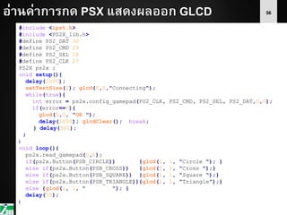 56อ่านค่าการกด PSX แสดงผลออก GLCD
#include <ipst.h>
#include <PS2X_lib.h>
#define PS2_DAT 30
#define PS2_CMD 29
#define PS2_SEL 28
#define PS2_CLK 27
PS2X ps2x ;
void setup(){
delay(1000);
setTextSize(2); glcd(0,0,"Connecting");
while(true){
int error = ps2x.config_gamepad(PS2_CLK, PS2_CMD, PS2_SEL, PS2_DAT,0,0);
if(error==0){
glcd(0,0, "OK ");
delay(1000); glcdClear(); break;
} delay(500);
}
}
void loop(){
ps2x.read_gamepad(0,0);
if(ps2x.Button(PSB_CIRCLE)) {glcd(1, 1, "Circle "); }
else if(ps2x.Button(PSB_CROSS)) {glcd(1, 1, "Cross ");}
else if(ps2x.Button(PSB_SQUARE)) {glcd(1, 1, "Square ");}
else if(ps2x.Button(PSB_TRIANGLE)){glcd(1, 1, "Triangle");}
else {glcd(1, 1, " "); }
delay(50);
}
 