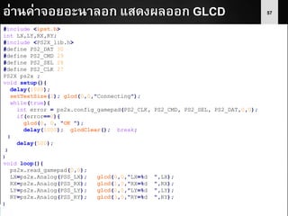57อ่านค่าจอยอะนาลอก แสดงผลออก GLCD
#include <ipst.h>
int LX,LY,RX,RY;
#include <PS2X_lib.h>
#define PS2_DAT 30
#define PS2_CMD 29
#define PS2_SEL 28
#define PS2_CLK 27
PS2X ps2x ;
void setup(){
delay(1000);
setTextSize(2); glcd(0,0,"Connecting");
while(true){
int error = ps2x.config_gamepad(PS2_CLK, PS2_CMD, PS2_SEL, PS2_DAT,0,0);
if(error==0){
glcd(0, 0, "OK ");
delay(1000); glcdClear(); break;
}
delay(500);
}
}
void loop(){
ps2x.read_gamepad(0,0);
LX=ps2x.Analog(PSS_LX); glcd(0,0,"LX=%d ",LX);
RX=ps2x.Analog(PSS_RX); glcd(1,0,"RX=%d ",RX);
LY=ps2x.Analog(PSS_LY); glcd(2,0,"LY=%d ",LY);
RY=ps2x.Analog(PSS_RY); glcd(3,0,"RY=%d ",RY);
}
 