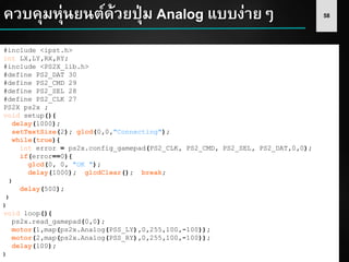 58ควบคุมหุ่นยนต์ด้วยปุ่ม Analog แบบง่ายๆ
#include <ipst.h>
int LX,LY,RX,RY;
#include <PS2X_lib.h>
#define PS2_DAT 30
#define PS2_CMD 29
#define PS2_SEL 28
#define PS2_CLK 27
PS2X ps2x ;
void setup(){
delay(1000);
setTextSize(2); glcd(0,0,"Connecting");
while(true){
int error = ps2x.config_gamepad(PS2_CLK, PS2_CMD, PS2_SEL, PS2_DAT,0,0);
if(error==0){
glcd(0, 0, "OK ");
delay(1000); glcdClear(); break;
}
delay(500);
}
}
void loop(){
ps2x.read_gamepad(0,0);
motor(1,map(ps2x.Analog(PSS_LY),0,255,100,-100));
motor(2,map(ps2x.Analog(PSS_RY),0,255,100,-100));
delay(100);
}
 