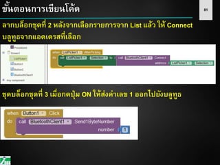 81ขั้นตอนการเขียนโค้ด
ลากบล็อกชุดที่ 2 หลังจากเลือกรายการจาก List แล้ว ให้ Connect
บลูทูธจากแอดเดรสที่เลือก
ชุดบล็อกชุดที่ 3 เมื่อกดปุ่ม ON ให้ส่งค่าเลข 1 ออกไปยังบลูทูธ
 
