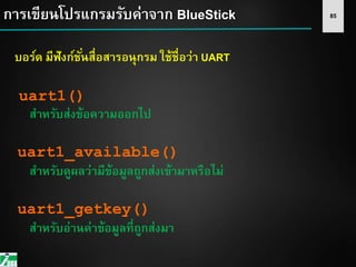 85การเขียนโปรแกรมรับค่าจาก BlueStick
บอร์ด มีฟังก์ชั่นสื่อสารอนุกรม ใช้ชื่อว่า UART
uart1()
สาหรับส่งข้อความออกไป
uart1_available()
สาหรับดูผลว่ามีข้อมูลถูกส่งเข้ามาหรือไม่
uart1_getkey()
สาหรับอ่านค่าข้อมูลที่ถูกส่งมา
 