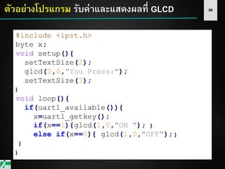 86ตัวอย่างโปรแกรม รับค่าและแสดงผลที่ GLCD
#include <ipst.h>
byte x;
void setup(){
setTextSize(2);
glcd(0,0,"You Press:");
setTextSize(3);
}
void loop(){
if(uart1_available()){
x=uart1_getkey();
if(x==1){glcd(1,0,"ON "); }
else if(x==0){ glcd(1,0,"OFF"); }
}
}
 