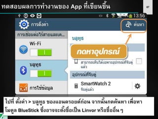 87ทดสอบผลการทางานของ App ที่เขียนขึ้น
ไปที่ ตั้งค่า > บลูทูธ ของแอนดรอยด์ก่อน จากนั้นกดค้นหา เพื่อหา
โมดูล BlueStick ซึ่งอาจจะตั้งชื่อเป็น Linvor หรือชื่ออื่นๆ
 