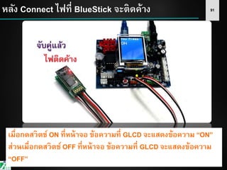91หลัง Connect ไฟที่ BlueStick จะติดค้าง
เมื่อกดสวิตช์ ON ที่หน้าจอ ข้อความที่ GLCD จะแสดงข้อความ “ON”
ส่วนเมื่อกดสวิตช์ OFF ที่หน้าจอ ข้อความที่ GLCD จะแสดงข้อความ
“OFF”
 