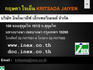 95
กฤษดา ใจเย็น KRITSADA JAIYEN
บริษัท อินโนเวตีฟ เอ็กเพอริเมนต์ จากัด
108 ซอยสุขุมวิท 101/2 ถ.สุขุมวิท
แขวงบางนา เขตบางนา กรุงเทพฯ 10260
โทรศัพท์ 02-7477001-4 โทรสาร 02-7477005
Email : kritsada@inex.co.th
www.inex.co.th
doc.inex.co.th
 