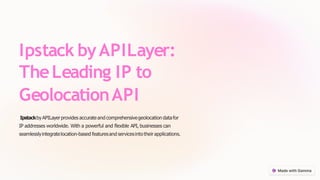 Ipstack byAPILayer:
TheLeading IP to
GeolocationAPI
IpstackbyAPILayerprovides accurate and comprehensivegeolocation datafor
IP addresses worldwide. With a powerful and flexible API, businesses can
seamlesslyintegratelocation-based featuresand servicesintotheirapplications.
 