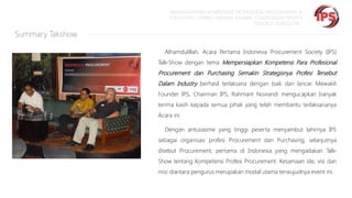 “MEMPERSIAPKAN KOMPETENSI PROFESIONAL PROCUREMENT &
PURCHASING SEIRING DENGAN SEMAKIN STRATEGISNYA PROFESI
TERSEBUT DI INDUSTRI “

Summary Takshow
Alhamdulillah, Acara Pertama Indonesia Procurement Society (IPS)
Talk-Show dengan tema Mempersiapkan Kompetensi Para Profesional

Procurement dan Purchasing Semakin Strategisnya Profesi Tersebut
Dalam Industry berhasil terlaksana dengan baik dan lancar. Mewakili
Founder IPS, Chairman IPS, Rahmant Noviandi mengucapkan banyak
terima kasih kepada semua pihak yang telah membantu terlaksananya
Acara ini.

Dengan antusiasme yang tinggi peserta menyambut lahirnya IPS
sebagai organisasi profesi Procurement dan Purchasing, selanjutnya
disebut Procurement, pertama di Indonesia yang mengadakan TalkShow tentang Kompetensi Profesi Procurement. Kesamaan ide, visi dan
misi diantara pengurus merupakan modal utama terwujudnya event ini.

 