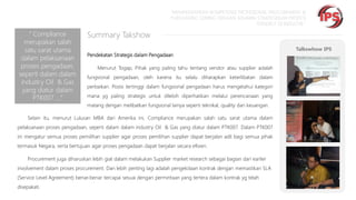 “MEMPERSIAPKAN KOMPETENSI PROFESIONAL PROCUREMENT &
PURCHASING SEIRING DENGAN SEMAKIN STRATEGISNYA PROFESI
TERSEBUT DI INDUSTRI “

“ Compliance
merupakan salah
satu sarat utama
dalam pelaksanaan
proses pengadaan,
seperti dalam dalam
industry Oil & Gas
yang diatur dalam
PTK007 ….“

Summary Takshow
Pendekatan Strategis dalam Pengadaan
Menurut Togap, Pihak yang paling tahu tentang vendor atau supplier adalah

fungsional pengadaan, oleh karena itu selalu diharapkan keterlibatan dalam
perbaikan. Posisi tertinggi dalam fungsional pengadaan harus mengetahui kategori

mana yg paling strategis untuk dilebih diperhatikan melalui perencanaan yang
matang dengan melibatkan fungsional lainya seperti teknikal, quality dan keuangan.

Selain itu, menurut Lulusan MBA dari Amerika ini, Compliance merupakan salah satu sarat utama dalam
pelaksanaan proses pengadaan, seperti dalam dalam industry Oil & Gas yang diatur dalam PTK007. Dalam PTK007
ini mengatur semua proses pemilihan supplier agar proses pemilihan supplier dapat berjalan adil bagi semua pihak
termasuk Negara, serta bertujuan agar proses pengadaan dapat berjalan secara efisien.
Procurement juga diharuskan lebih giat dalam melakukan Supplier market research sebagai bagian dari earlier
involvement dalam proses procurement. Dan lebih penting lagi adalah pengelolaan kontrak dengan memastikan SLA
(Service Level Agreement) benar-benar tercapai sesuai dengan permintaan yang tertera dalam kontrak yg telah
disepakati.

Talkswhow IPS

 