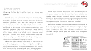 “MEMPERSIAPKAN KOMPETENSI PROFESIONAL PROCUREMENT &
PURCHASING SEIRING DENGAN SEMAKIN STRATEGISNYA PROFESI
TERSEBUT DI INDUSTRI “

Summary Takshow
Skill apa yg diperlukan jika pindak ke industry lain, teknikal atau

Panji & Togap serempak mengatakan bahwa lebih mengutamakan
skill proses procurement dibanding technical, karena technikal bisa

prosesnya?
Menurut Andi, para professional pengadaan mempunyai tiga

kondisi dalam perjalanan kariernya. Pertama, Procurement Career, yaitu
professional pengadaan yang telah lama bekerja di fungsional

dipelajari dalam pekerjaan rutinitasnya. Menurut mereka terdapat 3
kemampuan dasar dalam procurement yang menjadi patokan disemua

industry yaitu negosiasi yg terstruktur, analisa, dan komunikasi.

pengadaan di satu perusahaan atau lebih dari satu perusahaan dalam

Keprihatinan diutarakan oleh Togap terkait ketiadaan Universitas di

satu industry yg sama. Kedua, The Company/Industry Outsider, yaitu

Indonesia yang mempunyai fakultas atau bidang studi yang mempelajari

professional pengadaan yang akan lebih banyak belajar tentang

tentant Procurement secara lebih mendalam. Procurement masih

technical dalam industry yang berbeda namun menguasai proses

dimasukan sebagai bagian kecil

pengadaan.

operasional.

Dan yang ketiga, adalah The Procurement NewComer,

professional pengadaan

akan lebih banyak belajar tentang proses

procurement di industry atau perusahaan yang sama.
Mana yang lebih baik?Lebih baik pindah di perusahaan lain
namun di industry yang sama agar dapat meningkatkan posisi/jabatan
kita karena kelebihan dalam pengalaman secara teknikal dan sekaligus
proses pengadaan, saran dari Andi kepada semua peserta yang hadir.

dari bidang studi manajemen

 