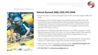 “MEMPERSIAPKAN KOMPETENSI PROFESIONAL PROCUREMENT &
PURCHASING SEIRING DENGAN SEMAKIN STRATEGISNYA PROFESI
TERSEBUT DI INDUSTRI “

Profile Host Takshow
Rahmat Noviandi, MBA, CSCP, CPP, CPPM
 Formal Education: S1 Industrial Engineering from ITB, S2 (Master Degree): MBA from

UGM,

 Certification: CSCP (Certified Supply Chain Professional) from APICS-USA, CPP

(Certified Purchasing Professional) and CPPM (Certified Professional Purchasing
Manager) from American Purchasing Society (APS-USA). Certified APICS trainer.
Certified QMS Auditor/Lead Auditor from IRCA. Participated in some training in
domestic and foreign countries.

 Job experience in Operation Management area in some MNC companies: Energy

(Wartsila Indonesia), FMCG (PZ Cusson, SC Johnson Bayer (JHHP)), Pharmaceutical
Distribution Companies (Dexa Medica Group, Pharmaniaga Malaysia Group),
Electronic Manufacturing (Sanken Indonesia).

 Areas of Expertise: SCM, Purchasing & Procurement Management, Transportation,

Distribution, Export Import, Project Procurement & Project Logistics, QHSE

 Other interest: trainer & consultant , making cartoon: www.joelmba.blogspot.com ,

Founder & Chairman of Indonesian Procurement Society

 HP: 0811 893 271, rahmatnoviandi@gmail.com

 