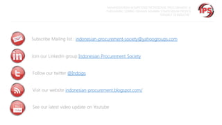 “MEMPERSIAPKAN KOMPETENSI PROFESIONAL PROCUREMENT &
PURCHASING SEIRING DENGAN SEMAKIN STRATEGISNYA PROFESI
TERSEBUT DI INDUSTRI “

Subscribe Mailing list : indonesian-procurement-society@yahoogroups.com
Join our Linkedin group Indonesian Procurement Society
Follow our twitter @Indoips
Visit our website indonesian-procurement.blogspot.com/

See our latest video update on Youtube

 