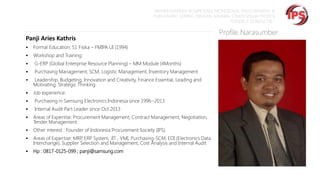 “MEMPERSIAPKAN KOMPETENSI PROFESIONAL PROCUREMENT &
PURCHASING SEIRING DENGAN SEMAKIN STRATEGISNYA PROFESI
TERSEBUT DI INDUSTRI “

Panji Aries Kathris


Formal Education: S1 Fisika – FMIPA UI (1994)



Workshop and Training:



G-ERP (Global Enterprise Resource Planning) – MM Module (4Months)



Purchasing Management, SCM, Logistic Management, Inventory Management



Leadership, Budgeting, Innovation and Creativity, Finance Essential, Leading and
Motivating, Strategic Thinking



Job experience:



Purchasing in Samsung Electronics Indonesia since 1996~2013



Internal Audit Part Leader since Oct 2013



Areas of Expertise: Procurement Management, Contract Management, Negotiation,
Tender Management.



Other interest : Founder of Indonesia Procurement Society (IPS)



Areas of Expertise: MRP ERP System, JIT , VMI, Purchasing-SCM, EDI (Electronics Data
,
Interchange), Supplier Selection and Management, Cost Analysis and Internal Audit



Hp : 0817-0125-099 ; panji@samsung.com

Profile Narasumber

 