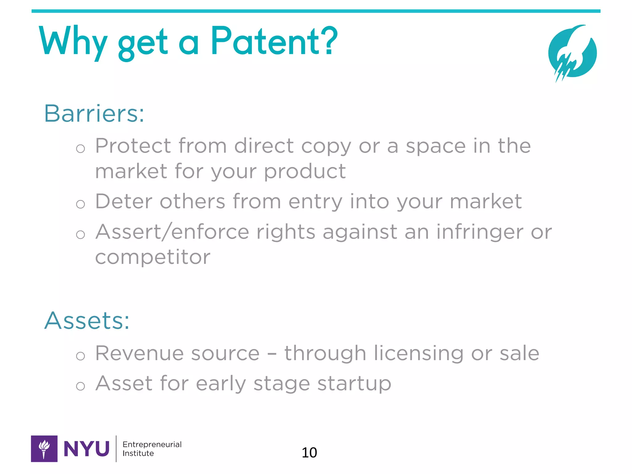 Why get a Patent?
Barriers:
o Protect from direct copy or a space in the
market for your product
o Deter others from entry into your market
o Assert/enforce rights against an infringer or
competitor
Assets:
o Revenue source – through licensing or sale
o Asset for early stage startup
10
 