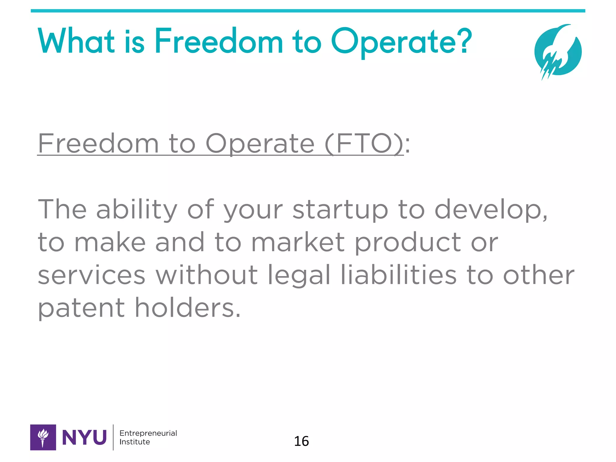 What is Freedom to Operate?
16
Freedom to Operate (FTO):
The ability of your startup to develop,
to make and to market product or
services without legal liabilities to other
patent holders.
 