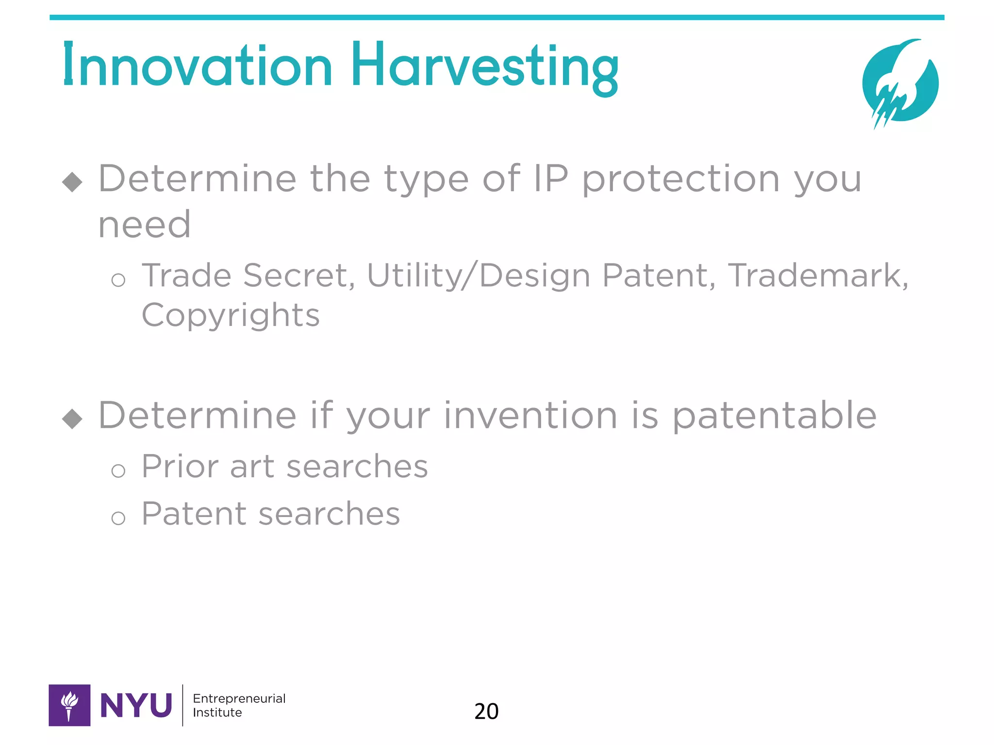 Innovation Harvesting
u Determine the type of IP protection you
need
o Trade Secret, Utility/Design Patent, Trademark,
Copyrights
u Determine if your invention is patentable
o Prior art searches
o Patent searches
20
 