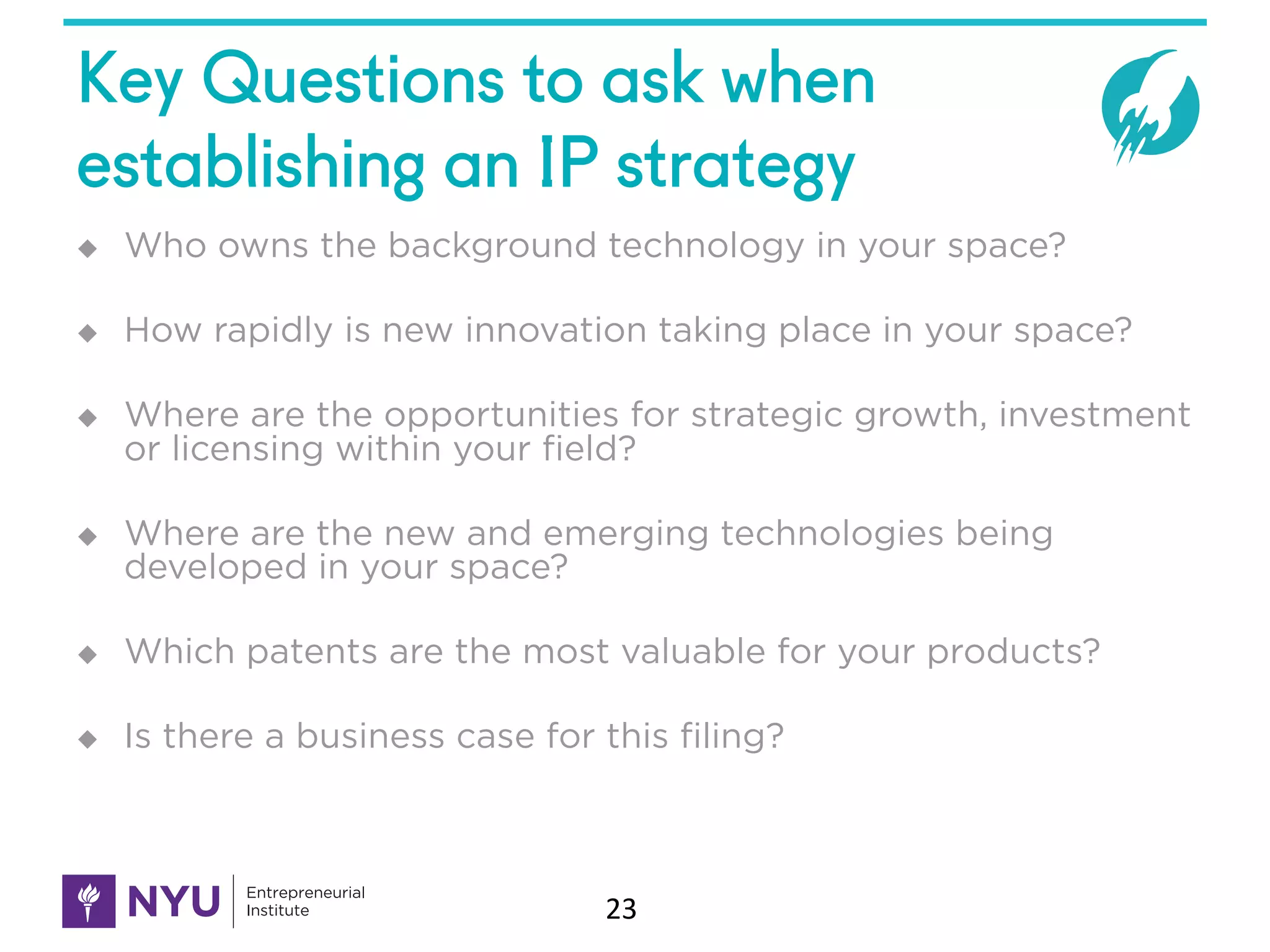 Key Questions to ask when
establishing an IP strategy
u Who owns the background technology in your space?
u How rapidly is new innovation taking place in your space?
u Where are the opportunities for strategic growth, investment
or licensing within your field?
u Where are the new and emerging technologies being
developed in your space?
u Which patents are the most valuable for your products?
u Is there a business case for this filing?
23
 