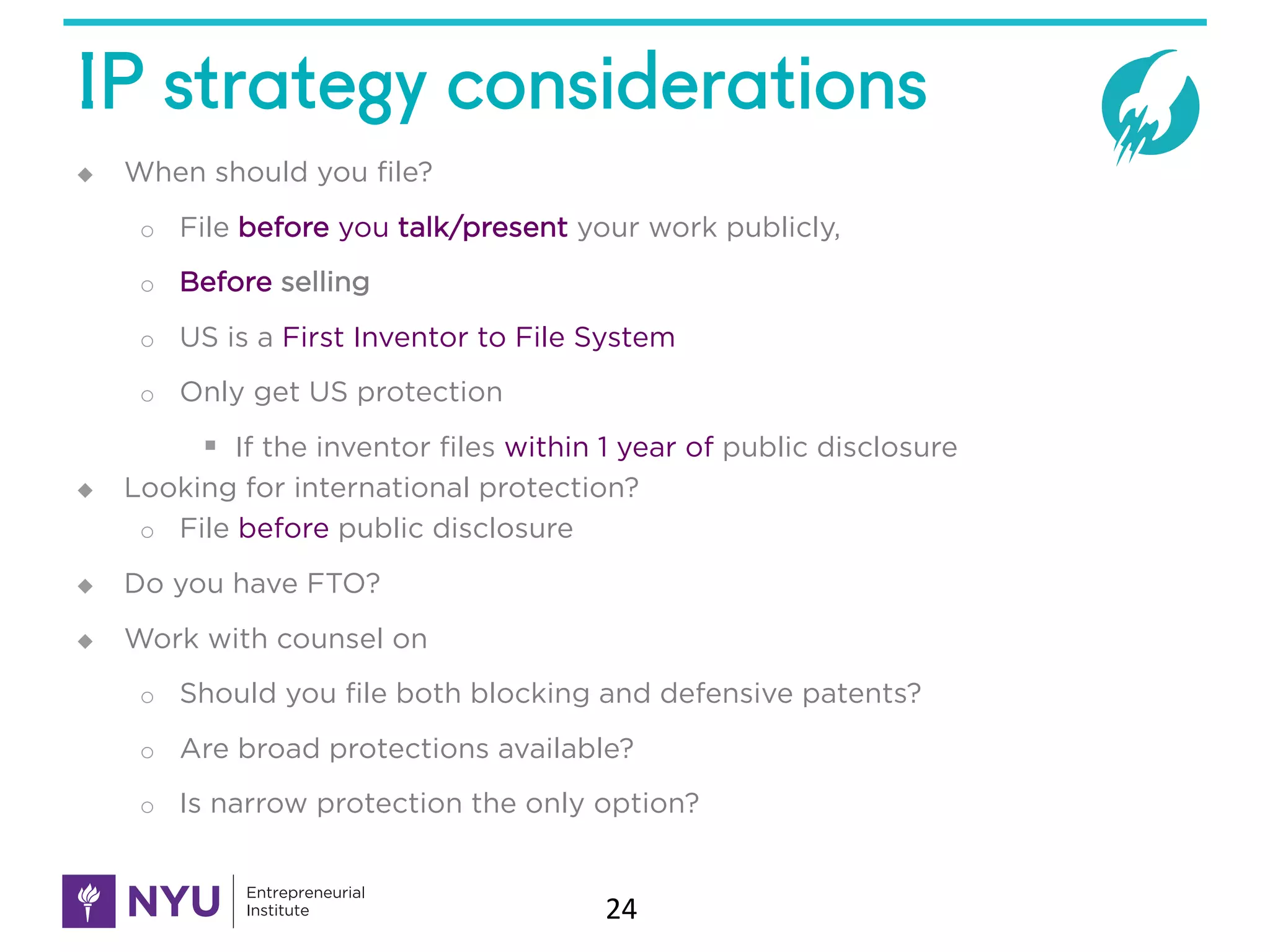 IP strategy considerations
u When should you file?
o File before you talk/present your work publicly,
o Before selling
o US is a First Inventor to File System
o Only get US protection
§ If the inventor files within 1 year of public disclosure
u Looking for international protection?
o File before public disclosure
u Do you have FTO?
u Work with counsel on
o Should you file both blocking and defensive patents?
o Are broad protections available?
o Is narrow protection the only option?
24
 