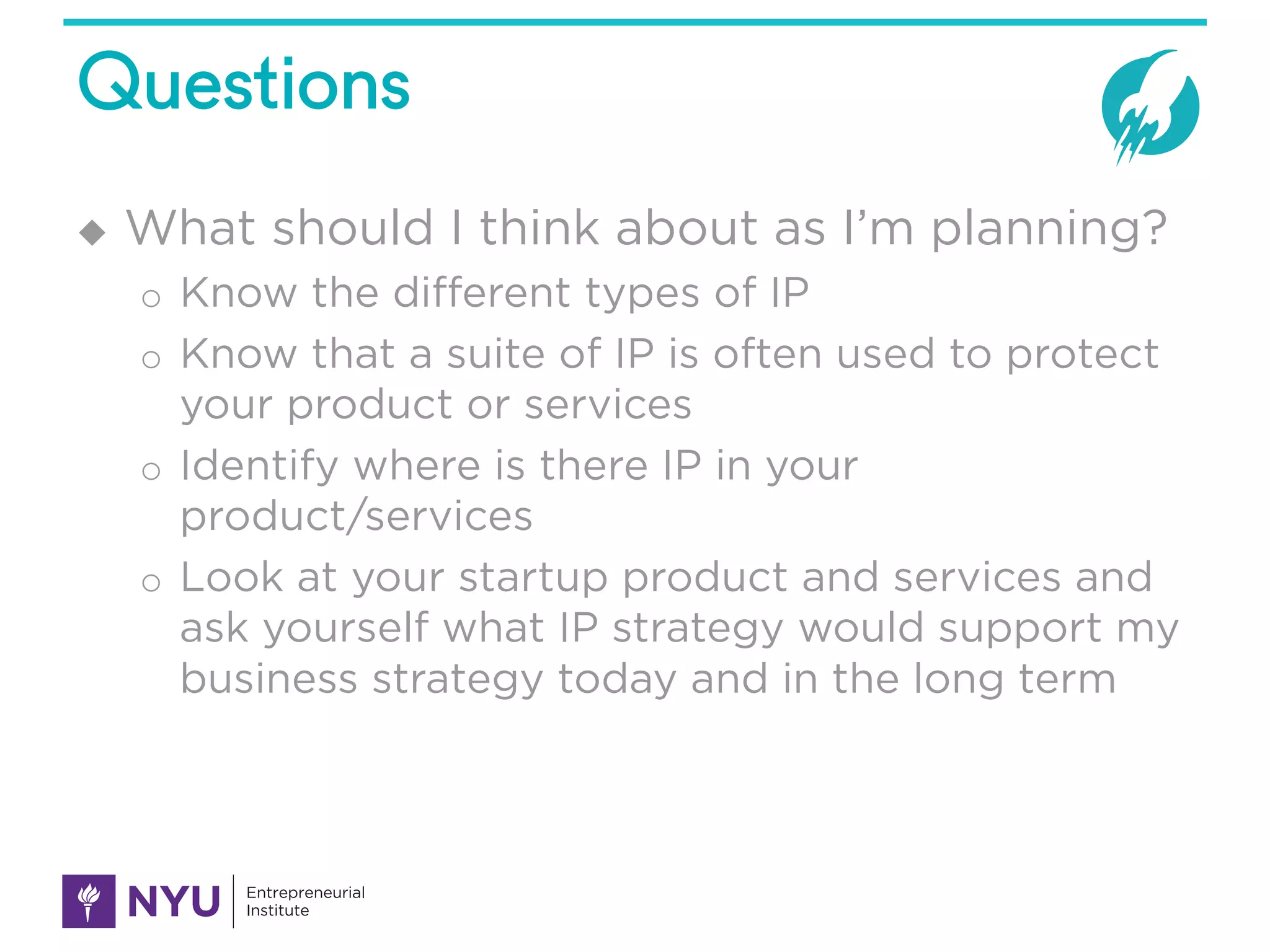 Questions
u What should I think about as I’m planning?
o Know the different types of IP
o Know that a suite of IP is often used to protect
your product or services
o Identify where is there IP in your
product/services
o Look at your startup product and services and
ask yourself what IP strategy would support my
business strategy today and in the long term
 