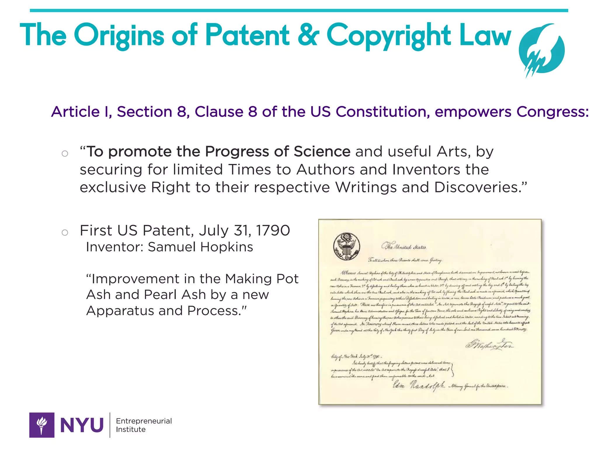 The Origins of Patent & Copyright Law
o “To promote the Progress of Science and useful Arts, by
securing for limited Times to Authors and Inventors the
exclusive Right to their respective Writings and Discoveries.”
o First US Patent, July 31, 1790
Inventor: Samuel Hopkins
“Improvement in the Making Pot
Ash and Pearl Ash by a new
Apparatus and Process."
Article I, Section 8, Clause 8 of the US Constitution, empowers Congress:
 