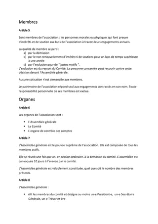 Membres
Article 5

Sont membres de l’association : les personnes morales ou physiques qui font preuve
d’intérêts et de soutien aux buts de l’association à travers leurs engagements annuels.

La qualité de membre se perd :
    a) par la démission
    b) par le non renouvellement d’intérêt ni de soutiens pour un laps de temps supérieure
        à une année
    c) par l’exclusion pour de “ justes motifs ”.
L’exclusion est du ressort du Comité. La personne concernée peut recourir contre cette
décision devant l’Assemblée générale.

Aucune cotisation n’est demandée aux membres.

Le patrimoine de l’association répond seul aux engagements contractés en son nom. Toute
responsabilité personnelle de ses membres est exclue.

Organes
Article 6

Les organes de l’association sont :

       L’Assemblée générale
       Le Comité
       L’organe de contrôle des comptes

Article 7

L’Assemblée générale est le pouvoir suprême de l’association. Elle est composée de tous les
membres actifs.

Elle se réunit une fois par an, en session ordinaire, à la demande du comité. L’assemblée est
convoquée 10 jours à l’avance par le comité.

L’Assemblée générale est valablement constituée, quel que soit le nombre des membres
présents.

Article 8

L’Assemblée générale :

       élit les membres du comité et désigne au moins un-e Président-e, un-e Secrétaire
       Générale, un-e Trésorier-ère
 
