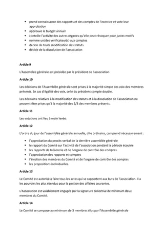prend connaissance des rapports et des comptes de l’exercice et vote leur
       approbation
       approuve le budget annuel
       contrôle l’activité des autres organes qu’elle peut révoquer pour justes motifs
       nomme un/des vérificateur(s) aux comptes
       décide de toute modification des statuts
       décide de la dissolution de l’association



Article 9

L’Assemblée générale est présidée par le président de l’association

Article 10

Les décisions de l’Assemblée générale sont prises à la majorité simple des voix des membres
présents. En cas d’égalité des voix, celle du président compte double.

Les décisions relatives à la modification des statuts et à la dissolution de l’association ne
peuvent être prises qu’à la majorité des 2/3 des membres présents.

Article 11

Les votations ont lieu à main levée.

Article 12

L’ordre du jour de l’assemblée générale annuelle, dite ordinaire, comprend nécessairement :

       l’approbation du procès-verbal de la dernière assemblée générale
       le rapport du Comité sur l’activité de l’association pendant la période écoulée
       les rapports de trésorerie et de l’organe de contrôle des comptes
       l’approbation des rapports et comptes
       l’élection des membres du Comité et de l’organe de contrôle des comptes
       les propositions individuelles.

Article 13

Le Comité est autorisé à faire tous les actes qui se rapportent aux buts de l’association. Il a
les pouvoirs les plus étendus pour la gestion des affaires courantes.

L’Association est valablement engagée par la signature collective de minimum deux
membres du Comité.

Article 14

Le Comité se compose au minimum de 3 membres élus par l’Assemblée générale
 