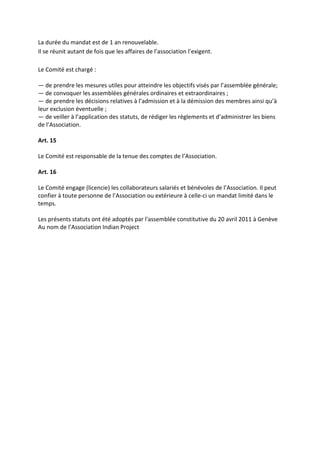 La durée du mandat est de 1 an renouvelable.
Il se réunit autant de fois que les affaires de l’association l’exigent.

Le Comité est chargé :

— de prendre les mesures utiles pour atteindre les objectifs visés par l’assemblée générale;
— de convoquer les assemblées générales ordinaires et extraordinaires ;
— de prendre les décisions relatives à l’admission et à la démission des membres ainsi qu’à
leur exclusion éventuelle ;
— de veiller à l’application des statuts, de rédiger les règlements et d’administrer les biens
de l’Association.

Art. 15

Le Comité est responsable de la tenue des comptes de l’Association.

Art. 16

Le Comité engage (licencie) les collaborateurs salariés et bénévoles de l’Association. Il peut
confier à toute personne de l’Association ou extérieure à celle-ci un mandat limité dans le
temps.

Les présents statuts ont été adoptés par l'assemblée constitutive du 20 avril 2011 à Genève
Au nom de l’Association Indian Project
 