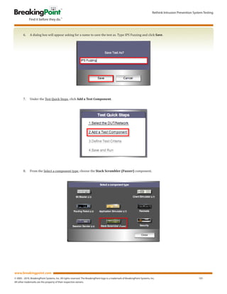 Rethink Intrusion Prevention System Testing




        6.	   A	dialog	box	will	appear	asking	for	a	name	to	save	the	test	as.	Type	IPS	Fuzzing	and	click	Save.




        7.	   Under	the	Test	Quick	Steps,	click	Add a Test Component.




        8.	   From	the	Select	a	component	type,	choose	the	Stack Scrambler (Fuzzer)	component.




www.breakingpoint.com
© 2005 - 2010. BreakingPoint Systems, Inc. All rights reserved. The BreakingPoint logo is a trademark of BreakingPoint Systems, Inc.                             101
All other trademarks are the property of their respective owners.
 