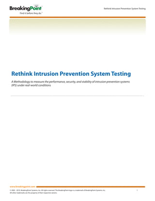 Rethink Intrusion Prevention System Testing




  Rethink Intrusion Prevention System Testing
  A Methodology to measure the performance, security, and stability of intrusion prevention systems
  (IPS) under real-world conditions




www.breakingpoint.com
© 2005 - 2010. BreakingPoint Systems, Inc. All rights reserved. The BreakingPoint logo is a trademark of BreakingPoint Systems, Inc.                              1
All other trademarks are the property of their respective owners.
 