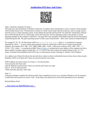 Application Of Linux And Linux
Topic 1 questions: Summary for topic 1:
This topic gives the introduction to Windows and Linux. It explains about Virtualization. Linux is used on virtual machine
which actually doesn't exist. Virtualization is creation of virtual version rather than the actual one, such as storage system,
network server or virtual operating system. It also defines the host OS and Guest OS. On which the virtualization software
runs is Host OS and the one we want to play with is the Guest OS. The host operating system is the primary or actual
operating installed on the computer 's hard drive. The guest OS is the secondary OS installed under the host for the purpose
of partitioning the disk. The guest operating system is either a part of partitioned ... Show more content on Helpwriting.net
...
for example 01. 02 . 03 . 04 The format of IPv6 is y : y : y : y : y : y : y : y : y : , where 'y ' is considered as segment
seperated by colons ' : '. It must contain eight segments. however a short form of IPv6 can be written using specific
notations. for example 2014 : bd8 : 1232 : 0000 : 0000 : 0001 : C0A8 : 1020 can be written as 2014 : bd8 : 1232 : : 1 :
:C0A8 : 1232 ; where : : is considered as 0000. These IP address is nothing but he exact address of the computer just like a
phone number. Consider a phone number like +61 3 53 232323 this shows where this number belong to like +61 3 53
means /Australia/Victoria/Ballarat and 232323 says to which person exactly it belongs to. Similar is the IP address.
IPv4 address uses 4 bytes first shows the network shows where in whole world and the last two bytes shows where exactly.
Similarly in IPv6 of 16 bytes firts 8 bytes are netwrok and last 8 are nodes.
IP IPv4 address have three classes in it Class A : few big networks
1 byte network and 3 byte node
Class B: Medium sized networks 2 bytes are network and 2 bytes are nodes
Class C: A lot of small networks
3 bytes networks and only 1 byte node.
Task 1.2
Using pen and paper complete the following table. Once completed you may use a calculator (Windows calc for instance)
to check that your answers are correct. Note – In the theory test and exam you will not be permitted to use a calculator.
Decimal Binary Octal
... Get more on HelpWriting.net ...
 