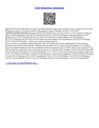 Cmit Subnetting Assignment
Subnet 90.0.0.0/8 into 260 subnets In order to get 260 subnets the subnet mask will need to have a range of 255.0.0.0 The
IP Range will start at 1–254 since 0 and 255 will already be utilized. Netmask: 255.0.0.0 = 8 11111111
.00000000.00000000.00000000 Broadcast: 90.255.255.255 01011010 .11111111.11111111.11111111 Subnet 1 Network
address: 90.0.0.0 Broadcast: 90.0.255.255 Available IPs: 90.0.0.1–90.0.255.254 Subnet 2 Network address: 90.1.0.0
Broadcast: 90.1.255.255 Available IPs: 90.1.0.1–90.1.255.254 Subnet 3 Network address: 90.2.0.0 Broadcast:
90.2.255.255 IP Range: 90.2.0.1–90.2.255.254 Subnet 4 Network address: 90.3.0.0 Broadcast: 90.3.255.255 IP Range:
90.3.0.1–90.3.255.254 Subnet ... Show more content on Helpwriting.net ...
For each of them, I need the following information: The new subnet mask after the subnetting (10%) The following
information for the first FOUR subnets: o Subnet's network address (3%) o Subnet's broadcast address (3%) o Subnet's
range of available IP addresses (4%) The calculations on how you get to the answers (50%). This is very important. If you
don 't provide the calculations or the way you get the answer, you will lose 50%. 31 Subnet 70.0.0.0/8 into 230 subnets We
need a minimum of 230 subnets so we do the calculation: 2^b >= 230 2^7=128 2^8=256 is the answer Subnet mask is now
/8 +8 = /16 or 255.255.0.0 Subnet 1 Net ID: 70.0.0.0 Broadcast: 70.0.255.255 Available IPs: 70.0.0.1–70.0.255.254 Subnet
2 Net ID: 70.1.0.0 Broadcast: 70.1.255.255 Available IPs: 70.1.0.1–70.1.255.254 Subnet 3 Net ID: 70.2.0.0 Broadcast:
70.2.255.255 Available IPs: 70.2.0.1–70.2.255.254 Subnet 4 Net ID: 70.3.0.0 Broadcast: 70.3.255.255 Available IPs:
... Get more on HelpWriting.net ...
 