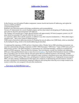 Addressing Scenario
In this Exercise, you will explain IP addres components, contrast classful and classless IP addressing, and explain the
function of DNS and DHCP.
Assignment Requirements
Respond to the following scenario with design considerations and recommendations:
You are a IT Administrator for a newly founded company and have been tasked with designing an IP addressing scheme
and a plan for allocation and management of IP addresses.
The company will currently have a single, physical location with approximately 145 hosts (computers, printers, etc.) IT
plans should accommodate 50% growth within the next two years.
At a minimum, address these specific questions, in addition to any other concerns/considerations. 1. What subnet range/s
should be used ... Show more content on Helpwriting.net ...
CIDR creates a hierarchical addressing structure by breaking the network address into CIDR blocks, which are identified
by the leading bit string, similar to the classful addressing just described.
To understand the importance of DNS and how it functions within a Window Server 2008 networking environment, you
must first understand the following components of DNS * DNS Namespace * DNS Zones * Types of DNS name servers *
DNS resource records * The DNS namespace is a hierarchical, tree–structured namespace, starting at an unnamed root
used for all DNS operations. There are Root level domains, Top–level domains, second–level domains and subdomains.
DNS uses a fully qualified domain name to map a host to an IP address. One benefit of the hierarchical structure of DNS is
that it is possible to have two hosts with the same host names that are in different locations in the hierarchy. Another
benefit of the DNS hierarchy structure is that workload for name resolution is distributed across many different resources,
through the use of DNS caching, DNS zones, and delegation of authority through the use of appropriate resource records.
DHC is an open, industry–standard protocol that reduces the complexity of administering networks based on TCP/IP. It
provides a mechanism for automatically assigning IP addresses and reusing them when they are no longer needed by the
system to which they were assigned. It also provides mechanisms
... Get more on HelpWriting.net ...
 