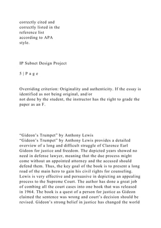 correctly cited and
correctly listed in the
reference list
according to APA
style.
IP Subnet Design Project
5 | P a g e
Overriding criterion: Originality and authenticity. If the essay is
identified as not being original, and/or
not done by the student, the instructor has the right to grade the
paper as an F.
“Gideon’s Trumpet” by Anthony Lewis
“Gideon’s Trumpet” by Anthony Lewis provides a detailed
overview of a long and difficult struggle of Clarence Earl
Gideon for justice and freedom. The depicted years showed no
need in defense lawyer, meaning that the due process might
come without an appointed attorney and the accused should
defend them. Thus, the key goal of the book is to present a long
road of the main hero to gain his civil rights for counseling.
Lewis is very effective and persuasive in depicting an appealing
process to the Supreme Court. The author has done a great job
of combing all the court cases into one book that was released
in 1964. The book is a quest of a person for justice as Gideon
claimed the sentence was wrong and court’s decision should be
revised. Gideon’s strong belief in justice has changed the world
 