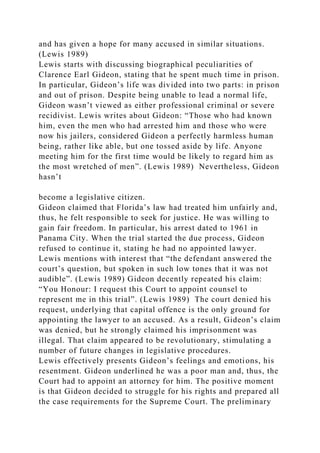 and has given a hope for many accused in similar situations.
(Lewis 1989)
Lewis starts with discussing biographical peculiarities of
Clarence Earl Gideon, stating that he spent much time in prison.
In particular, Gideon’s life was divided into two parts: in prison
and out of prison. Despite being unable to lead a normal life,
Gideon wasn’t viewed as either professional criminal or severe
recidivist. Lewis writes about Gideon: “Those who had known
him, even the men who had arrested him and those who were
now his jailers, considered Gideon a perfectly harmless human
being, rather like able, but one tossed aside by life. Anyone
meeting him for the first time would be likely to regard him as
the most wretched of men”. (Lewis 1989) Nevertheless, Gideon
hasn’t
become a legislative citizen.
Gideon claimed that Florida’s law had treated him unfairly and,
thus, he felt responsible to seek for justice. He was willing to
gain fair freedom. In particular, his arrest dated to 1961 in
Panama City. When the trial started the due process, Gideon
refused to continue it, stating he had no appointed lawyer.
Lewis mentions with interest that “the defendant answered the
court’s question, but spoken in such low tones that it was not
audible”. (Lewis 1989) Gideon decently repeated his claim:
“You Honour: I request this Court to appoint counsel to
represent me in this trial”. (Lewis 1989) The court denied his
request, underlying that capital offence is the only ground for
appointing the lawyer to an accused. As a result, Gideon’s claim
was denied, but he strongly claimed his imprisonment was
illegal. That claim appeared to be revolutionary, stimulating a
number of future changes in legislative procedures.
Lewis effectively presents Gideon’s feelings and emotions, his
resentment. Gideon underlined he was a poor man and, thus, the
Court had to appoint an attorney for him. The positive moment
is that Gideon decided to struggle for his rights and prepared all
the case requirements for the Supreme Court. The preliminary
 